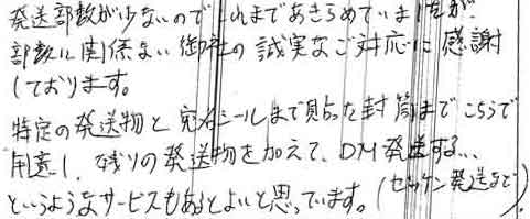 発送部数が少ないので、これまであきらめていましたが、部数に関係ない御社の誠実なご対応に感謝しております。特定の発送物と宛名シールまで貼った封筒までこちらで用意し、残りの発送物を加えて、ＤＭ発送する・・・というようなサービスもあるとよいと思っています。（セッケン発送まで）