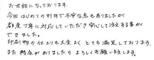 お世話になっております。今回はじめての利用で不安な点もありましたが都度丁寧に対応していただき安心して注文する事ができました。印刷物の仕上りも大変よくとても満足しております。また機会がありましたらよろしくお願い致します。