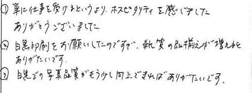 ①単に仕事を受けるというより、ホスピタリティを感じました。　ありがとうございました。②白黒印刷をお願いしたのですが、紙質の品揃えが増えると　ありがたいです。③白黒での写真品質がもう少し向上できればありがたいです。