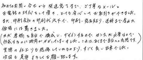 初めてのお問い合せから発送完了まで、ご丁寧なメールとお電話の対応をして頂き、とても安心してお取引きができました。また、印刷会社の印刷代以下で、印刷・宛名貼り・送料まで含めた価格には驚きました。（ただ原稿を自分で構成し、デザインするので、センスが必要なので作成するのに時間がかかってしまいました。これは、あくまで自分への感想です。）実際の仕上りも想像していたものより、すごく良い出来でした。次回も是非よろしくお願い致します。