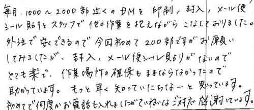 毎月、1000～2000部近くのＤＭを印刷、封入、メール便シール貼りをスタッフで他の作業を抱えながらこなしておりました。外注で安くできるので今回初めて200部ですがお願いしてみましたが、封入、メール便シール貼りがないのでとても楽で、作業場所の確保もままならなかったので助かっています。もっと早く知っていたらな・・・と思っています。初めてで何度かお電話も入れましたがていねいなご対応感謝しています。