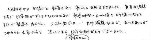 きめ細やかな対応と報告があり安心してお任せできました。当方の問題ですが、内容物がデリケートなものもあり、転送されないメール便をどう使いこなして行くか知恵をめぐらし、コスト面では、大幅削減なので、おつきあいがこれからも出来たらと思っています。中村さんどうもありがとうございました。