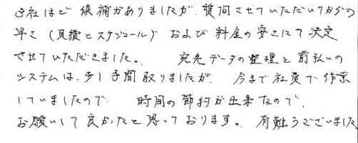 3社ほど候補がありましたが、質問させていただいてからの早さ（見積とスケジュール）および料金の安さにて決定させていただきました。　宛先データの整理と前払いのシステムは少し手間取りましたが、今まで社費で作業していましたので、時間の節約が出来たのでお願いして良かったと思っております。有難うございました。