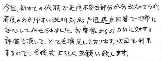 今回、初めての依頼で正直不安な部分が多かったのですが、都度のわかりやすい説明対応や迅速な回答で非常に安心して任せられました。お客様からのDMに対する評価も頂いて、とても満足しております。次回も利用するので、今後共よろしくお願い致します。