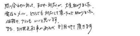 問い合わせに対して、すばやい対応が、大変助かりました。電話とメール、どちらでも対応して頂いたので助かりました。価格や、プランもいいと思います。また、DM発送する事があれば、利用させて頂きます。