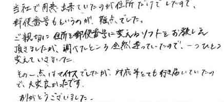 当社で用意出来ていたのが住所だけでしたので郵便番号もというのが難点でした。ご親切に住所を郵便番号に変えるソフトをお教え頂きましたが、調べたところ全然違っていたので、一つひとつ変えていきました。その一点はマイナスでしたが、対応等とても行き届いていたので、大変良かったです。ありがとうございました。