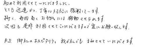 初めて利用させていただきました。とても迅速かつ、丁寧な対応に感謝しています。特に、毎回届くお手紙には感動させられます。次回も是非利用させていただきますので宜しくお願い致します。PS. 御社のホスピタリティ 我が社でもまねさせていただきます。