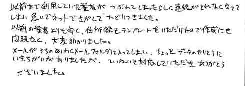 以前まで利用していた業者がつぶれてしまったらしく連絡がとれなくなってしまい急いでネットでさがしてたどりつきました。以前の業者よりも安く、住所録もテンプレートをいただけたので作成にも問題なく、大変助かりました。メールがうちのめいわくメールフォルダに入ってしまい、ちょっとデータのやりとりにいきちがいがありましたが、ていねいに対応していただきありがとうございました。