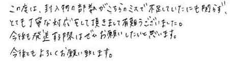 この度は、封入物の部数がこちらのミスで不足していたにも関らず、とても丁寧な対応をして頂きまして有難うございました。今後も発送する際はぜひお願いしたいと思います。今後ともよろしくお願い致します。