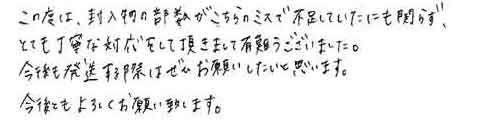 この度は、封入物の部数がこちらのミスで不足していたにも関らず、とても丁寧な対応をして頂きまして有難うございました。今後も発送する際はぜひお願いしたいと思います。今後ともよろしくお願い致します。