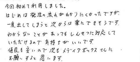 今回初めて利用しました。はじめは発注の流れがわかりにくかったですが一度出してしまうと次からは楽にできそうです。わからないことがあってもしんせつに対応していただけるので気持ちがいいです。値段も安いので次もメディアボックスさんにお願いすると思います。