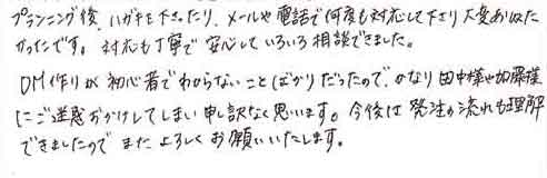 プランニング後、ハガキも下さったり、メールや電話で何度も対応して下さり大変ありがたかったです。対応も丁寧で安心していろいろ相談できました。DM作りが初心者でわからないことばかりだったので、かなり田中様や加藤様にご迷惑おかけしてしまい申し訳なく思います。今後は発注の流れも理解できましたのでまたよろしくお願いいたします。