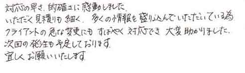 対応の早さ、的確さに感動しました。いただく見積りも細く、多くの情報を盛り込んでいただいている為クライアントの急な変更にもすばやく対応でき大変助かりました。次回の発注も予定しております。宜しくお願いいたします。