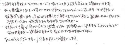 ・印刷する素材にエクセル・ワードを使っていても大丈夫と言うのは大変助かります。・私と勘違いもあるのですがヤマト用宛名ファイルをメールで送ったら４日後位に　発送だと思ったら今回は印刷もお願いしてたので約２週間かかったのは　予想外でした。でも考えるとあたり前なのですが…。・対応は丁寧で安心できる回答でした。担当者が決まると言うのはとても　安心出来ますし、問合せするのも気がねがありませんでした。　ありがとうございます。　今後もよろしくお願いします。