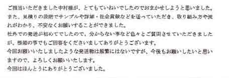 ご担当いただきました中村様が、とてもていねいでしたのでおまかせしようと思いました。また、見積りの段階でサンプルや詳細・社会貢献などを送っていただき、取り組み方や流れがわかり、不安なくお願いすることができました。社外での発送が初めてでしたので、分からない事など色々とご質問させていただきましたが、些細の事でもご回答をくださいましてありがとうございます。今回お願いいたしましたような発送物は頻繁にはないですが、今後もお願いしたいと思いますので、よろしくお願いいたします。今回はほんとうにありがとうございました。