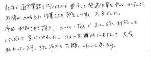 社内で通常業務を行いながら並行して発送作業もやっていましたが、時間がかかる上に作業ミスも発生しやすく大変でした。今回利用させて頂き、メール・TELでスムーズに対応していただいて安心できました。コスト削減にもなって、大変助かっています。また次回もお願いしたいと思います