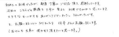 初めての利用でしたが、都度丁寧なご対応頂き、感謝しています。次回は、こちらでの準備を万全に整えて利用できればと思っています。ステキなおハガキもありがとうございました。うれしかったです。又、お願いすることになりましたら、何卒よろしくお願い致します。（石けんも大事に使わせて頂きたいと思います。）