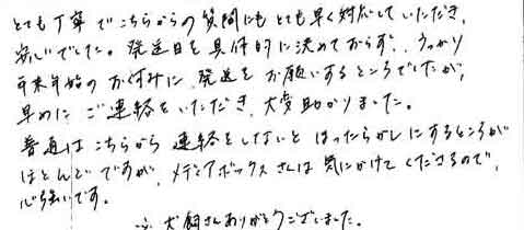 とても丁寧でこちらからの質問にもとても早く対応していただき、安心でした。発送日を具体的に決めておらず、うっかり年末年始のお休みに発送をお願いするところでしたが、早めにご連絡をいただき、大変助かりました。普通はこちらから連絡をしないとほったらかしにするところがほとんどですが、メディアボックスさんは気にかけてくださるので、心強いです。※犬飼さんありがとうございました。