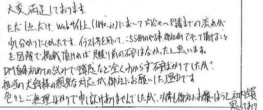 大変満足しております。ただ１点だけ、Webサイト上（1840.jp）において問合せ～到着までの流れが少し分かりにくかったです。イラスト等を用いて、こちら側のやる事、御社側でやって頂けることを図解で掲載頂ければ見積り前の不安はなかったと思います。DM自体初めての試みで予算感など全くわからず不安ばかりでしたが担当の犬飼様の親身な対応が御社にお願いした理由です。色々とご無理ばかりで申し訳ありませんでしたが、以降も御社にお願いしようと社内全員思っております。