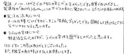 電話、メール、はがきでの対応の早さが大変よかったです。自筆でのはがきと、発送後の「ありがとう石けん」にはサービスの良さに驚きました。２点だけお願いがあります。・発注の流れについてメールの文章だけですので、すこし理解しづらかったです。図解して頂けるとさらに分かりやすくなると思います。・ラベルの自体について郵送後気づいたのですが、ラベルの字体を選べるとよかったと思います。以上です。この度はありがとうございました。また機会のある時はよろしくお願いします。