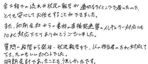 全工程での流れや状況の報告が適切なタイミングで届いたので、とても安心してお任せすることができました。また、印刷会社からの素材の直接発送等のイレギュラー対応にも心よく対応下さりありがとうございました。質問の段階から発注・状況報告まで、１人の担当者の方が対応して下さったのもいいポイントでした。明朗会計であったことも、うれしかったです。