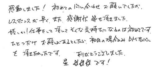 感動しました！初めての問い合わせお願いでしたがレスポンスが早く、また、感謝状等も頂きました。嬉しい！仕事をして頂いてそんな気持ちになるのは初めてです。ひとつだけお願いがあるとしたら、初回の場合のみＤＭサンプルを頂きたかったです。ありがとうございました。星★★★です！