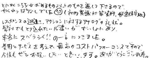 とにかくこちらが求めるもの以上のものを返して下さるので、やられっぱなしでした！（社内稟議対策資料、秘密保守etc）レスポンスの迅速さ、アクションに対するアナログの礼状。弊社でも取り入れたい心遣いが随所にあり、本当にスバラシイ！！の一言につきました。費用とサービスを考えて、最高のコストパフォーマンスですので今後もぜひお願いしたいと思います。ありがとうございました。