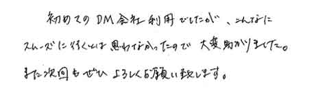 初めてのＤＭ会社利用でしたが、こんなにスムーズに行くとは思わなかったので大変助かりました。また次回もぜひよろしくお願い致します。