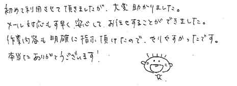 初めて利用させて頂きましたが、大変助かりました。メール対応もす早く、安心して、お任せすることができました。作業内容も明確に指示頂けたので、やりやすかったです。本当にありがとうございます！