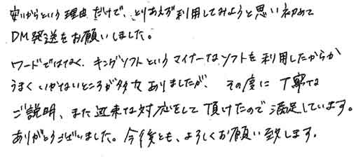 安いからという理由だけで、とりあえず利用してみようと思い初めてＤＭ発送をお願いしました。ワードではなく、キングソフトというマイナーなソフトを利用したからかうまくいかないところが多々ありましたが、その度に丁寧なご説明、また迅速な対応をして頂けたので満足しています。ありがとうございました。今後とも、よろしくお願い致します。