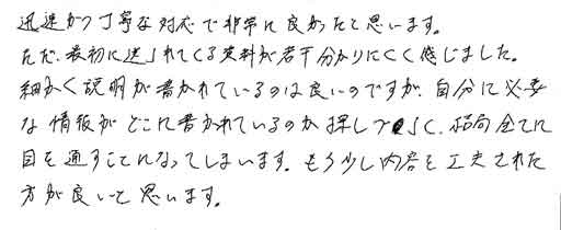 迅速かつ丁寧な対応で非常に良かったと思います。ただ、最初に送られてくる資料が若干分かりにくく感じました。細かく説明が書かれているのは良いのですが、自分に必要な情報がどこに書かれているのか探しづらく、結局全てに目を通すことになってしまいます。もう少し内容を工夫された方が良いと思います。