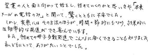 営業の人と面と向かって話をし、詰めていくのかと思いきや「本来メールか電話のみ」と聞いて、驚くとともに不安でした。しかし、実際にはその方法のほうが、時間の節約にもなり、結果的には効率的な発送ができ喜んでいます。また、初めての冊子多数発送で、こんなに安くできることも知りました。私どもにとって、ありがたいことでした。