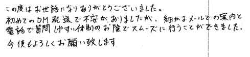 この度はお世話になりありがとうございました。初めてのDM発送で不安がありましたが、細かなメールでの案内と電話で質問しやすい体制のお陰でスムーズに行うことができました。今後もよろしくお願い致します。