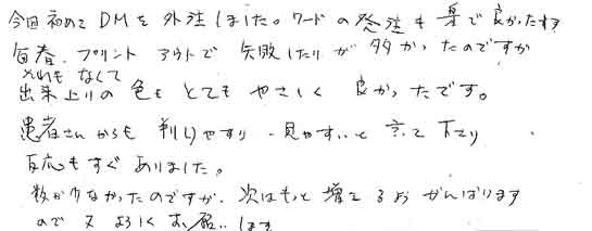 今回初めてＤＭを外注しました。ワードの発注も楽で良かったです。毎春、プリントアウトで失敗したりが多かったのですがそれもなくて出来上りの色もとてもやさしく良かったです。患者さんからも判りやすい・見やすいと言って下さり反応もすぐありました。数か少なかったのですが、次はもっと増えるようがんばりますので又よろしくお願いします。