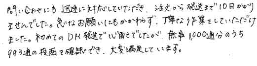 問い合わせにも迅速に対応していただき、注文から発送まで10日かかりませんでした。急なお願いにもかかわらず、丁寧な作業をしていただけました。初めてのDM発送で心配でしたが、無事1000通分のうち993通の投函を確認でき、大変満足しています。