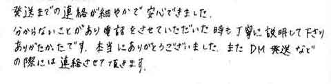 発送までの連絡が細やかで安心できました。分からないことがあり電話をさせていただいた時も丁寧に説明して下さりありがたかったです。本当にありがとうございました。またＤＭ発送などの際には連絡させて頂きます。