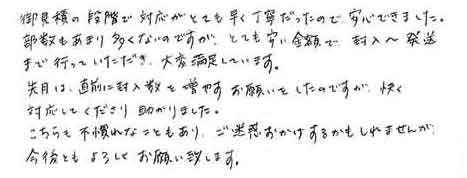 御見積の段階で対応がとても早く丁寧だったので、安心できました。部数もあまり多くないのですが、とても安い金額で、封入～発送まで行っていただき、大変満足しています。先月は、直前に封入数を増やすお願いをしたのですが、快く対応してくださり助かりました。こちらも不慣れなこともあり、ご迷惑おかけするかもしれませんが、今後ともよろしくお願い致します。