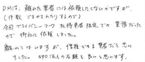 ＤＭは、離れた業者には依頼したくないのですが（件数ごまかされたりするので）今回プライバシーマーク取得業者限定での業務だったので御社に依頼しました。離れてはいますが、信頼できる業者だと思いました。NPO法人の石鹸も良いと思います。