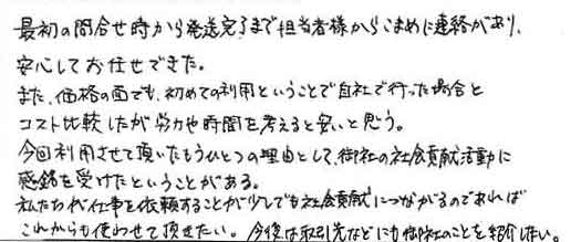 最初の問合せ時から発送完了まで担当者様からこまめに連絡があり、安心してお任せできた。また、価格の面でも、初めての利用ということで自社で行った場合とコスト比較したが労力や時間を考えると安いと思う。今回利用させて頂いたもうひとつの理由として、御社の社会貢献活動に感銘を受けたということがある。私たちが仕事を依頼することが少しでも社会貢献につながるのであればこれからも使わせて頂きたい。今後は取引先などにも御社のことを紹介したい。