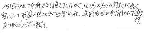 今回初めて利用させて頂きましたが、とてもスタッフの対応が良く、安心してお願いすることが出来ました。次回もぜひ利用させて頂きます。ありがとうございました。