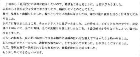 上司から「発送代行の価格比較をしたいので、見積もりをとるように」と指示がありました。以前から１社を紹介を受けておりましたが、検討したいとのことでした。数社、見積もり依頼をしました。数社ともすぐに返事がきましたが、御社は後日資料を送ると付け加えてありました。次の日に届きましたところ、チェックリストに目がいきました。この時点で、ビビッと来たのですが、決定権は上司なので、全ての資料、全ての見積りを渡しましたところ、一番信頼できそうということで、御社に 決まりました。こちらの相談も、良心的に対応して頂き金額的に価格の低い方を答えて下さったりと助かりました。お礼のはがきやメールでの、進捗状況報告など、とても安心できました。ありがとうございました。ただ、印刷を業者へ依頼されておられるので、日数がかかると感じました。もう少し早くできるといいです。