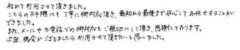 初めて利用させて頂きました。こちらの不手際にも丁寧に御対応頂き、最初から最後まで安心してお任せすることができました。また、メールやお電話での御対応もご親切にして頂き、感謝しております。次回、機会がございましたら、利用させて頂きたいと思いました。