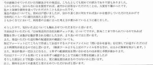 今回依頼させていただいた印刷及びその発送は、こちらとしても初めての試みであり不安もありました。しかしながら、分からない点を質問すれば、速やかに回答をいただけたことは、大変有り難かったです。色々と詳細な資料を送っていただけたことも良かったです。発注の流れについても、初めは戸惑いましたが、分かり易く次に何をすれば良いかを提示していただけたおかげで全体的にスムーズに進行出来たと思います。ともかく全てにおいて、利用者の立場に立った考え方が貫かれているように感じました。そうした中で、気付いた点についても振れさせていただきたいと思います。当初お送りいただいた「ＤＭ発送代行会社比較チェック表」についてですが、折角ここまで作られているのであれば関数を用いて点数が自動計算される様にした方が、より良いのではと思います。また、発送いただいた送付物の配達状況の確認についても、指定フォーマットにてこちらで作成してお送りするエクセルファイルに「問い合わせ番号」を付加してお送りいただけばより利便性が高まるのではと思います。（検索ツールよりも上記のファイルを作る方が、はるかに簡単な気がします。）また、発送件数が一定以上になると、１件ずつ配達状況を問い合わせるのは非常に手間が掛かります。今回はフリーソフトを用いて１００件ずつ確認することで大幅に手間を削減しましたがそうした部分にまで気遣いされると、更に満足度は高まるのではないかと思います。以上、期待を込めての意見だと受け止めていただければと思います。