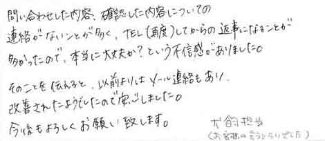 問い合わせした内容、確認した内容についての連絡がこないことが多く、TEL(再度)してからの返事になることが多かったので、本当に大丈夫か？という不信感がありました。そのことを伝えると、以前よりはメール連絡もあり、改善されたようでしたので安心しました。今後もよろしくお願い致します。