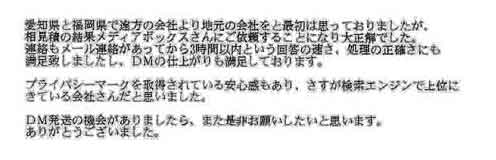 愛知県と福岡県で遠方の会社より地元の会社をと最初は思っておりましたが、相見積の結果メディアボックスさんにご依頼することになり大正解でした。連絡もメール連絡があってから３時間以内という回答の速さ、処理の正確さにも満足致しましたし、ＤＭの仕上がりも満足しております。プライバシーマークを取得されている安心感もあり、さすが検索エンジンで上位にきている会社さんだと思いました。ＤＭ発送の機会がありましたら、また是非お願いしたいと思います。ありがとうございました。