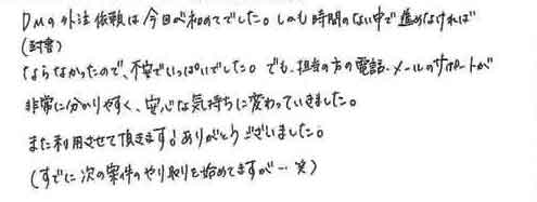 ＤＭ（封書）の外注依頼は今回が初めてでした。しかも時間のない中で進めなければならなかったので、不安でいっぱいでした。でも、担当の方の電話、メールのサポートが非常に分かりやすく、安心な気持ちに変わっていきました。また利用させて頂きます！ありがとうございました。（すでに次の案件のやり取りを始めてますが・・・笑）