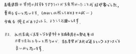 見積依頼や質問に対するリアクションが大変早かったことが好印象でした。費用も安いと思います。（他社と比較しておりませんが……）今後も機会がありましたら、よろしくお願いします。P.S. 社内稟議で必要となる資料や見積書原本の郵送等は不要な会社も多いと思うので、客先要望があれば送るというスタンスでも良いかと思います。