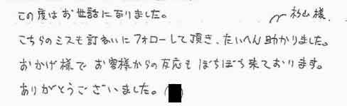 この度はお世話になりました。こちらのミスも丁寧にフォローして頂き、大変助かりました。おかげ様でお客様からの反応もぼちぼち来ております。ありがとうございました。