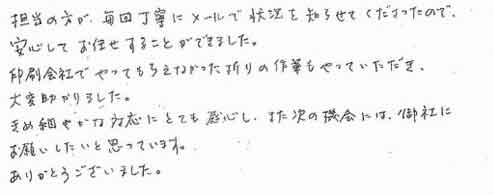 担当の方が、毎回丁寧にメールで状況を知らせてくださったので、安心してお任せすることができました。印刷会社でやってもらえなかった折りの作業もやっていただき、大変助かりました。きめ細やかな対応にとても感心し、また次の機会には、御社にお願いしたいと思っています。ありがとうございました。