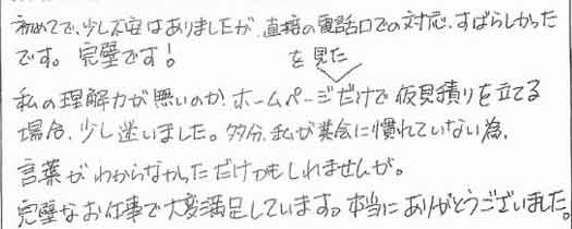 初めてで、少し不安はありましたが直接の電話口での対応、すばらしかったです。完璧です！私の理解力が無いのか、ホームページを見ただけで仮見積りを立てる場合、少し迷いました。多分、私が業界に慣れていない為、言葉がわからなかっただけかもしれませんが。完璧なお仕事で大変満足しています。本当にありがとうございました。